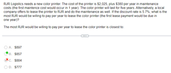 RJR Logistics needs a new color printer. The cost of the printer is $2,025, plus $380 per year in maintenance
costs (the first maintence cost would occur in 1 year). The color printer will last for five years. Alternatively, a local
company offers to lease the printer to RJR and do the maintenance as well. If the discount rate is 5.7%, what is the
most RJR would be willing to pay per year to lease the color printer (the first lease payment would be due in
one year)?
The most RJR would be willing to pay per year to lease the color printer is closest to:
O A. $897
B. $857
C. $884
D. $777