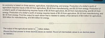 An economy is based on three sectors, agriculture, manufacturing, and energy. Production of a dollar's worth of
agriculture requires inputs of $0.20 from agriculture, $0.40 from manufacturing, and $0.20 from energy. Production of
a dollar's worth of manufacturing requires inputs of $0.30 from agriculture, $0.20 from manufacturing, and $0.20 from
energy. Production of a dollar's worth of energy requires inputs of $0.20 from agriculture, $0.30 from manufacturing, and
$0.30 from energy. Find the output for each sector that is needed to satisfy a final demand of $53 billion for agriculture,
$38 billion for manufacturing, and $43 billion for energy.
The output of the agricultural sector is ☐ billion dollars.
(Round the final answer to three decimal places as needed. Round all intermediate values to six decimal places
as needed.)