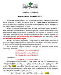 BIRZEIT UNIVERSITY
COMP242 – Project# 2
Buying/Selling Shares of Stocks
Buying and selling shares of stocks of listed companies is a typical task to do
among investors. Of course, this would result in a capital gain (or loss) when the
shares are sold. This is computed as the difference between the shares' selling price
and the price was originally paid to buy it.
When an investor has a single share of stock, the process is easy. However,
when (s)he sells multiple shares of stocks, bought over a period of time and possibly
with different prices, the first step is to identify which shares of stocks are to be
sold. There are two accounting principles (protocols) that are followed depends on
the market of stocks: the shares bought last to be sold first, and the other is to sell
the shares that stayed the longest.
You are required to implement a program to calculate the possible capital
gain/loss using these two protocols. This would facilitate the process for investors
to know which market to go for and invest their money in.
As an example, suppose investor A bought the following shares from
company X as follows:
130 shares at $30 each on 1 March
20 shares at $35 each on 5 March
50 shares at $40 each of 10 March
and he sold:
100 shares at $35 each on 15 March
Applying the first principle (i.e., FIFO) means that the 100 shares would be
sold from the 130 shares that he bought on March 1*. Thus, the capital gain would
be 100 * $5 = $500, where $5 is the difference in price between the original price
when bought and when sold. On the other hand, by applying the second principle
(i.e., LIFO), that means the capital gain is
(50 * -$5) + (20 * $0) + (30 * $5) = -250 + 0 + 150 = -$100.
