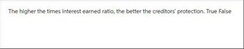 The higher the times interest earned ratio, the better the creditors' protection. True False