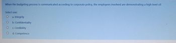 When the budgeting process is communicated according to corporate policy, the employees involved are demonstrating a high level of:
Select one:
O a. Integrity
O
O
O
b. Confidentiality
c. Credibility
d. Competence