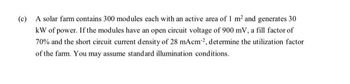 (c) A solar farm contains 300 modules each with an active area of 1 m² and generates 30
kW of power. If the modules have an open circuit voltage of 900 mV, a fill factor of
70% and the short circuit current density of 28 mAcm², determine the utilization factor
of the farm. You may assume standard illumination conditions.