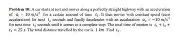 Problem 10: A car starts at rest and moves along a perfectly straight highway with an acceleration
of a₁ = 10 m/s² for a certain amount of time t₁. It then moves with constant speed (zero
acceleration) for next t₂ seconds and finally decelerates with an acceleration a₂ = -10 m/s²
for next time t3 seconds until it comes to a complete stop. The total time of motion is t₁ + t₂ +
t3 = 25 s. The total distance travelled by the car is 1 km. Find t₂.