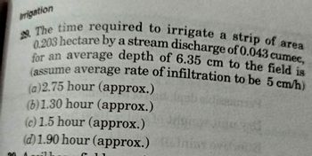 Irrigation
29. The time required to irrigate a strip of area
0.203 hectare by a stream discharge of 0.043 cumec,
for an average depth of 6.35 cm to the field is
(assume average rate of infiltration to be 5 cm/h)
(a)2.75 hour (approx.)
(6)1.30 hour (approx.)
(c) 1.5 hour (approx.)
(d) 1.90 hour (approx.)
Arsy
A
$11
C
90