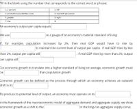 Fill in the blank using the number that corresponds to the correct word or phrase:
1. 2 percent
2. fall
3. production possibilities curve
4. real GDP per person
5. greater
6. right
7. rise
8.
An economy's output per capita equals
We use
as a gauge of an economy's material standard of living
If, for example, population increases by 2%, then real GDP would have to rise by
to maintain the current level of output per capita. If real GDP rises by less
than 2%, output per capita will
. If real GDP rises by more than 2%, output
per capita will
For economic growth to translate into a higher standard of living on average, economic growth must
be
than population growth
Economic growth can be defined as the process through which an economy achieves an outward
shift in its
To produce its potential level of output, an economy must operate on its
In the framework of the macroeconomic model of aggregate demand and aggregate supply, we show
in the long-run aggregate supply curve.
economic growth as a shift to the
