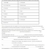 Fill in the blanks using the number that corresponds to the correct word or phrase in the word bank below:
1. percentage
2. unemployed
3. not in labor force
4. Census bureau
6. Current Population Survey
5. Total adult
7. BLS
8. lower
9. recession
10.4 weeks
11. higher
12. African American
13. Establishment Payroll Survey
14. unemployed
15. labor force
The U.S. unemployment rate, which is based on a monthly survey carried out by the U.S. Bureau of the Census, asks a
series of questions to divide up the adult population into employed, unemployed, or 3
To be
classified as unemployed, a person must have actively looked for work in the previous 10
weeks
before the survey. A person who does not have a job but has not actively looked for work in the last four weeks is
. Labor force is comprised of 2
counted as not in the 3
plus
employed.
Labor force participation rate is the
of adults in an economy who are either employed or
who are unemployed and looking for a job. The rate is calculated by taking the number of people in the labor force, that
is, divided by the
population and multiplying by 100.
The
measures the percentage of the labor force that is unemployed. The
measures the net change in jobs created for the month. The CPS is conducted by the
while the EPs is conducted by
The
have the highest unemployment rate among racial and ethnic groups. Unemployment is
for less educated than more educated;
for middle-aged than
the younger age group. The U.S. unemployment rate rises during periods of
but falls back to
