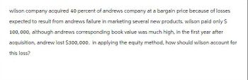 wilson company acquired 40 percent of andrews company at a bargain price because of losses
expected to result from andrews failure in marketing several new products. wilson paid only $
100,000, although andrews corresponding book value was much high, in the first year after
acquisition, andrew lost $300,000. in applying the equity method, how should wilson account for
this loss?