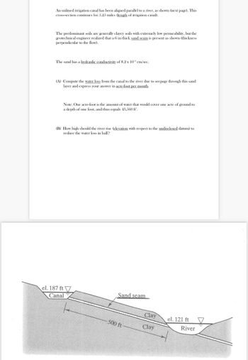 An unlined irrigation canal has been aligned parallel to a river, as shown (next page). This
cross-section continues for 5.25 miles (length of irrigation canal).
The predominant soils are generally clayey soils with extremely low permeability, but the
geotechnical engineer realized that a 6 in thick sand seam is present as shown (thickness
perpendicular to the flow).
The sand has a hydraulic conductivity of 8.2 x 102 cm/sec.
(A) Compute the water loss from the canal to the river due to seepage through this sand
layer and express your answer in acre-foot per month.
Note: One acre-foot is the amount of water that would cover one acre of ground to
a depth of one foot, and thus equals 43,560 ft.
(B) How high should the river rise (elevation with respect to the undisclosed datum) to
reduce the water loss in half?
el. 187 ft
Canal
Sand seam
500 ft
Clay
Clay
el. 121 ft
River