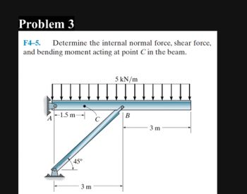 Problem 3
F4-5. Determine the internal normal force, shear force,
and bending moment acting at point C in the beam.
-1.5 m-
45°
3 m
C
5 kN/m
B
3 m