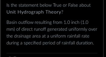 Is the statement below True or False about
Unit Hydrograph Theory?
Basin outflow resulting from 1.0 inch (1.0
mm) of direct runoff generated uniformly over
the drainage area at a uniform rainfall rate
during a specified period of rainfall duration.