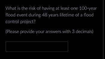 What is the risk of having at least one 100-year
flood event during 48 years lifetime of a flood
control project?
(Please provide your answers with 3 decimals)