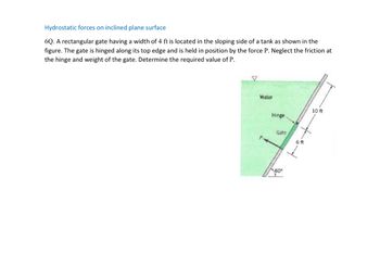 **Hydrostatic Forces on Inclined Plane Surface**

**6Q.** A rectangular gate having a width of 4 ft is located in the sloping side of a tank as shown in the figure. The gate is hinged along its top edge and is held in position by the force P. Neglect the friction at the hinge and weight of the gate. Determine the required value of P.

**Diagram Explanation:**
The diagram illustrates a tank filled with water, showing a gate inclined at an angle of 60 degrees with respect to the horizontal. The tank's inclined side measures a total length of 16 ft, and the gate itself is positioned 10 ft from the hinge to the water surface. The rectangular gate's height is specified as 6 ft. The force, labeled as P, acts perpendicularly to the gate's surface to keep it in equilibrium.