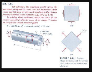 Prob. 4.4-6.
(a) determine the maximum tensile stress, the
maximum compressive stress, and the maximum shear
stress; and (b) show the stresses determined in Part (a) on
properly oriented stress elements (e.g., see Fig. 4.14).
In solving these problems, make the sense of the
stresses consistent with the sense of the torque T shown
on the generic torsion member figure.
T= 400 N m, d = 40 mm, and d
=
0₁
32 mm.
=relative
twist angle
45°
(b)
FIGURE 4.14 A pure-
shear element, and the associ-
ated maximum-normal-stress
element.