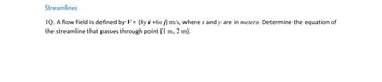 Streamlines
1Q. A flow field is defined by V = {8y i +6x j} m/s, where x and y are in meters. Determine the equation of
the streamline that passes through point (1 m, 2 m).