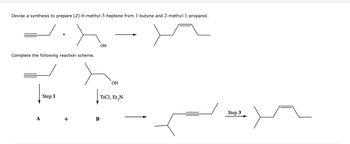 Devise a synthesis to prepare (Z)-6-methyl-3-heptene from 1-butyne and 2-methyl-1-propanol.
Complete the following reaction scheme.
A
+
Step 1
+
OH
|
B
OH
TsCl, Et N
Step 3