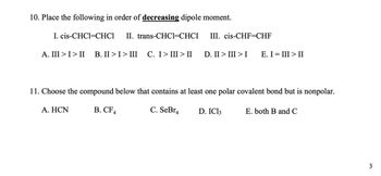 10. Place the following in order of decreasing dipole moment.
I. cis-CHC1=CHC1 II. trans-CHC1=CHCI
III. cis-CHF=CHF
A. III > I > II B.II>I>III C. I>III>II D. II > III >I
A. HCN
11. Choose the compound below that contains at least one polar covalent bond but is nonpolar.
B. CF4
C. SeBr4
E. I = III > II
D. IC13
E. both B and C
3