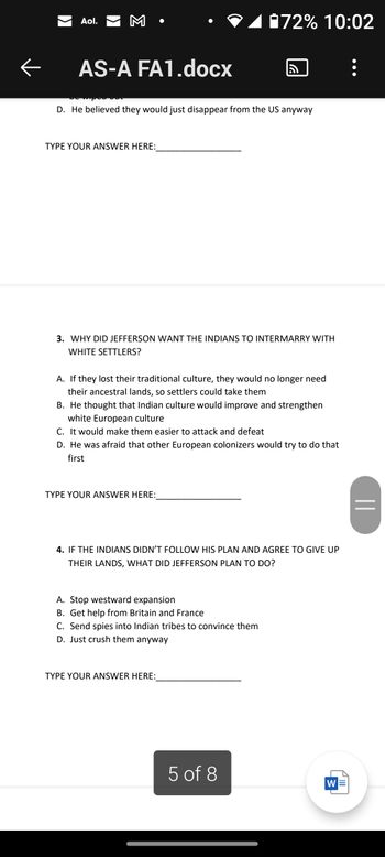 Aol. M
AS-A FA1.docx
TYPE YOUR ANSWER HERE:
D. He believed they would just disappear from the US anyway
3. WHY DID JEFFERSON WANT THE INDIANS TO INTERMARRY WITH
WHITE SETTLERS?
72% 10:02
A. If they lost their traditional culture, they would no longer need
their ancestral lands, so settlers could take them
B. He thought that Indian culture would improve and strengthen
white European culture
TYPE YOUR ANSWER HERE:
a
C. It would make them easier to attack and defeat
D. He was afraid that other European colonizers would try to do that
first
A. Stop westward expansion
B. Get help from Britain and France
C. Send spies into Indian tribes to convince them
D. Just crush them anyway
4. IF THE INDIANS DIDN'T FOLLOW HIS PLAN AND AGREE TO GIVE UP
THEIR LANDS, WHAT DID JEFFERSON PLAN TO DO?
TYPE YOUR ANSWER HERE:
5 of 8
|||