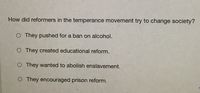 How did reformers in the temperance movement try to change society?
O They pushed for a ban on alcohol.
O They created educational reform.
O They wanted to abolish enslavement.
O They encouraged prison reform.
