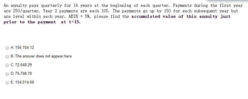 An annuity pays quarterly for 16 years at the beginning of each quarter. Payments during the first year
are 250/quarter. Year 2 payments are each 105. The payments go up by 150 for each subsequent year but
are level within each year. AEIR 5%, please find the accumulated value of this annuity just
prior to the payment at t=15.
=
A. 156,104.12
B. The answer does not appear here
C. 72,848.29
D. 79,798.78
E. 154,014.68