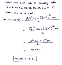 Arssange the given data in Ascending
codes :
2 = 2,86 86, 89, 87, 88, 90, 94, 9S, 97
.. Heee, n = 1o is een
th
("obs. +
(플+1)" dis.
+ Medion (M) =
2.
(을)"chs +(블+1)" des.
lo th
2
th
sth obs. + 6" obs.
2.
87 + 88
2.
Median = 87.5
