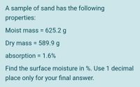 A sample of sand has the following
properties:
Moist mass = 625.2 g
Dry mass = 589.9 g
absorption = 1.6%
Find the surface moisture in %. Use 1 decimal
place only for your final answer.
