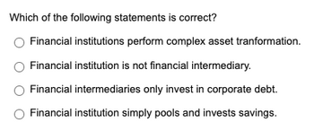 Which of the following statements is correct?
Financial institutions perform complex asset tranformation.
Financial institution is not financial intermediary.
Financial intermediaries only invest in corporate debt.
Financial institution simply pools and invests savings.