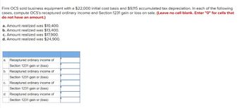 Firm OCS sold business equipment with a $22,000 initial cost basis and $9,115 accumulated tax depreciation. In each of the following
cases, compute OCS's recaptured ordinary income and Section 1231 gain or loss on sale. (Leave no cell blank. Enter "O" for cells that
do not have an amount.)
a. Amount realized was $10,400.
b. Amount realized was $13,400.
c. Amount realized was $17,900.
d. Amount realized was $24,900.
a. Recaptured ordinary income of
Section 1231 gain or (loss)
b. Recaptured ordinary income of
Section 1231 gain or (loss)
Recaptured ordinary income of
Section 1231 gain or (loss)
Recaptured ordinary income of
Section 1231 gain or (loss)
C.
d.