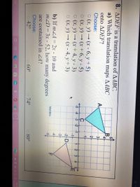 8. ADEF is a translation of AABC.
a) Which translation maps AABC
B.
onto ΔDEF?
A
3
Choose:
2
O (x, y) → (x - 6, y + 5)
o (x, y) → (x + 6, y - 5)
1.
-5 4 -3 -2 -1
o (x, y)
1 2
3.
→ (x + 4, y - 3)
4.
-1
o (x, y) → (x - 4, y + 3)
-2-D
-3-
b) If mZA = 2x - 10 and
mZD = 3x - 52, how many degrees
-4
MathBits
are contained in ZA?
Choose:
O 42°
O 60°
o 74°
o 80°
9:02 A
arch
4/16/2
