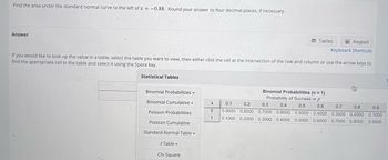 Find the area under the standard normal curve to the left of z = -0.88. Round your answer to four decimal places, if necessary.
Answer
Binomial Probabilities -
Binomial Cumulative Y
Poisson Probabilities
Poisson Cumulative
Standard Normal Table
If you would like to look up the value in a table, select the table you want to view, then either click the cell at the intersection of the row and column or use the arrow keys to
find the appropriate cell in the table and select it using the Space key.
Statistical Tables
t Table
Tables
Chi Square
Keypad
Keyboard Shortcuts
S
Binomial Probabilities (n =1)
Probability of Success or p
0.1 0.2 0.3 0.4
0.6 0.7
0.9000 0.8000 0.7000 0.6000 0.5000 0.4000 0.3000 0.2000 0.1000
0.5
0.8
0.9
X
0
1 0.1000 0.2000 0.3000 0.4000 0.5000 0.6000 0.7000 0.8000 0.9000