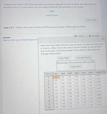 To determine if their 1.50 centimeter bolts are properly adjusted, Norman & Mayer Manufacturing has
decided to use an x-Chart which uses the range to estimate the variability in the sample.
Table
Answer
How to enter your answer (opens in r
Control Chart
Step 3 of 7: What is the Lower Control Limit? Round your answer to three decimal places.
Period
1
2
3
4
5
67802
Select the Copy Table button to copy all values. To select an entire row
or column, either click on the row or column header or use the Shift
and arrow keys. To find the average of the selected cells, select the
Average Values button.
Copy Table
Average Values
The average of the selected cell(s) is 1.450.
Copy Value
9
obs2
obs1
1.45 1.52
1.55
1.51
1.51 1.50
1.47
1.52
1.53
1.52
1.54
1.48
1.46 1.46
1.47 1.48
1.50 1.54
1.49
10 1.54
Tables
Copy Table
Kevnad.
X
obs3 obs4
obs5 obs6
1.46
1.46
1.53 1.47
1.53
1.52
1.54
1.51
1.50
1.50
1.53 1.46
1.50
1.53
1.53 1.54
1.46
1.53
1.53 1.53
1.54
1.49
1.53 1.50
1.54
1.48
1.49
1.51
1.51
1.51 1.53
1.50
1.54
1.53
1.53
1.49
1.55
1.51
1.51
1.50
Sample Mea
1.4817
1.5267
1.5000
1.5150
1.5167
1.5133
1.4900
1.5000
1.5217
1.5167