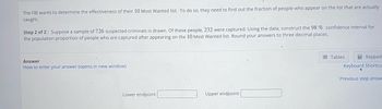 The FBI wants to determine the effectiveness of their 10 Most Wanted list. To do so, they need to find out the fraction of people who appear on the list that are actually
caught.
Step 2 of 2: Suppose a sample of 726 suspected criminals is drawn. Of these people, 232 were captured. Using the data, construct the 98 % confidence interval for
the population proportion of people who are captured after appearing on the 10 Most Wanted list. Round your answers to three decimal places.
Answer
How to enter your answer (opens in new window)
Lower endpoint:
Upper endpoint:
Keypad
Keyboard Shortcu
Tables
Previous step answe