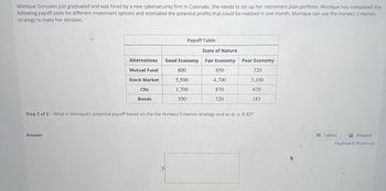 Monique Gonzales just graduated and was hired by a new cybersecurity firm in Colorado. She needs to set up her retirement plan portfolio. Monique has completed the
following payoff table for different investment options and estimated the potential profits that could be realized in one month. Monique can use the Hurwicz Criterion
strategy to make her decision.
Alternatives
Mutual Fund
Stock Market
Answer
CDs
Bonds
Payoff Table
$
Good Economy
800
5,500
1,700
550
State of Nature
Fair Economy
650
4,700
870
320
Step 2 of 2: What is Monique's potential payoff based on the the Hurwicz Criterion strategy and an a = 0.45?
Poor Economy
320
3,100
670
185
Tables
Keypad
Keyboard Shortcuts