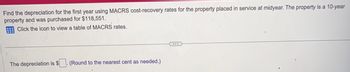 Find the depreciation for the first year using MACRS cost-recovery rates for the property placed in service at midyear. The property is a 10-year
property and was purchased for $118,551.
Click the icon to view a table of MACRS rates.
The depreciation is $
(Round to the nearest cent as needed.)