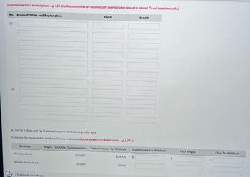 (Round answers to 0 decimal places, e.g. 125. Credit account titles are automatically indented when amount is entered. Do not indent manually.)
No. Account Titles and Explanation
(a)
&
(b)
(c) The W-2 Wage and Tax Statement requires the following dollar data.
Complete the required data for the following employees. (Round answers to O decimal places, e.g. 5,275.)
Employee
Maria Sandoval
Jennifer Mingenback
Wages, Tips, Other Compensation
eTextbook and Media
$58,000
Debit
28,000
Federal Income Tax Withheld
$28,420
10,920
Credit
State Income Tax Withheld
$
$
FICA Wages
$
FICA Tax Withheld