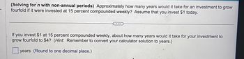 (Solving for n with non-annual periods) Approximately how many years would it take for an investment to grow
fourfold if it were invested at 15 percent compounded weekly? Assume that you invest $1 today.
...
If you invest $1 at 15 percent compounded weekly, about how many years would it take for your investment to
grow fourfold to $4? (Hint: Remember to convert your calculator solution to years.)
years (Round to one decimal place.)