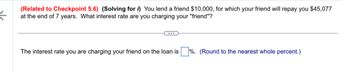 ←
(Related to Checkpoint 5.6) (Solving for i) You lend a friend $10,000, for which your friend will repay you $45,077
at the end of 7 years. What interest rate are you charging your "friend"?
The interest rate you are charging your friend on the loan is %. (Round to the nearest whole percent.)