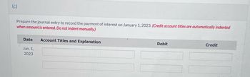 Prepare the journal entry to record the payment of interest on January 1, 2023. (Credit account titles are automatically indented
when amount is entered. Do not indent manually.)
Date
Jan. 1,
2023
Account Titles and Explanation
Debit
Credit