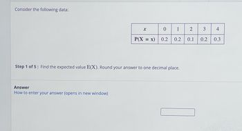 Consider the following data:
Answer
How to enter your
x
nswer (opens in new window)
P(X = x)
0 1
0.2
Step 1 of 5: Find the expected value E(X). Round your answer to one decimal place.
0.2
2
0.1
3
4
0.2 0.3