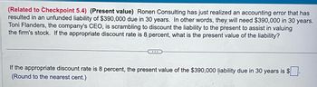 (Related to Checkpoint 5.4) (Present value) Ronen Consulting has just realized an accounting error that has
resulted in an unfunded liability of $390,000 due in 30 years. In other words, they will need $390,000 in 30 years.
Toni Flanders, the company's CEO, is scrambling to discount the liability to the present to assist in valuing
the firm's stock. If the appropriate discount rate is 8 percent, what is the present value of the liability?
...
If the appropriate discount rate is 8 percent, the present value of the $390,000 liability due in 30 years is $.
(Round to the nearest cent.)