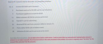 Data for M. Concord, interior decorator, are presented as follows.
Jan. 2
3
9
11
16
20
23
28
Invested $10,600 cash in business.
Purchased used car for $3,180 cash for use in business.
Purchased supplies on account for $530.
Billed customers $2,544 for services performed.
Paid $371 cash for advertising.
Received $742 cash from customers billed on January 11.
Paid creditor $318 cash on balance owed.
Withdrew $1,060 cash for personal use by owner.
Journalize the transactions. (List all debit entries before credit entries. Credit account titles are automatically indented when amount is
entered. Do not indent manually. Record journal entries in the order presented in the problem. If no entry is required, select "No Entry" for the
account titles and enter O for the amounts.)