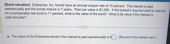 (Bond valuation) Enterprise, Inc. bonds have an annual coupon rate of 15 percent. The interest is paid
semiannually and the bonds mature in 7 years. Their par value is $1,000. If the market's required yield to maturity
on a comparable-risk bond is 11 percent, what is the value of the bond? What is its value if the interest is
paid annually?
...
a. The value of the Enterprise bonds if the interest is paid semiannually is $
(Round to the nearest cent.)