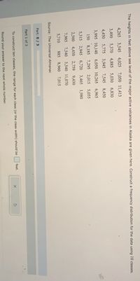 The heights in feet above sea level of the major active volcanoes in Alaska are given here. Construct a frequency distribution for the data using 10 classes.
4,265 3,545 4,025 7,050 11,413
3,490 5,370 4,885 5,030 6,830
4,450 5,775 3,945 7,545 8,450
3,995 10,140 6,050 10,265 6,965
150 8,185 7,295 2,015 5,055
5,315 2,945 6,720 3,465 1,980
2,560 4,450 2,759
9,430
7,985 7,540 3,540 11,070
5,710
885 8,960 7,015
Source: The Universal Almanac
Part: 0/ 3
Part 1 of 3
feet.
To construct ten classes, the range for each class (or the class width) should be
Round your answer to the next whole number.
