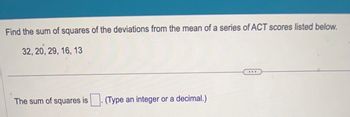 Find the sum of squares of the deviations from the mean of a series of ACT scores listed below.
32, 20, 29, 16, 13
The sum of squares is
(Type an integer or a decimal.)