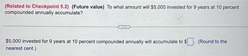 (Related to Checkpoint 5.2) (Future value) To what amount will $5,000 invested for 9 years at 10 percent
compounded annually accumulate?
$5,000 invested for 9 years at 10 percent compounded annually will accumulate to $
nearest cent.)
$. (Round to the