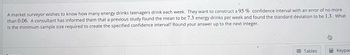 A market surveyor wishes to know how many energy drinks teenagers drink each week. They want to construct a 95% confidence interval with an error of no more
than 0.06. A consultant has informed them that a previous study found the mean to be 7.3 energy drinks per week and found the standard deviation to be 1.3. What
is the minimum sample size required to create the specified confidence interval? Round your answer up to the next integer.
Tables
Keypac