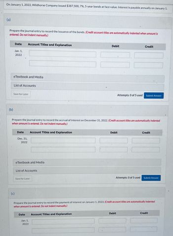 On January 1, 2022, Wildhorse Company issued $387,500, 7%, 5-year bonds at face value. Interest is payable annually on January 1.
(a)
Prepare the journal entry to record the issuance of the bonds. (Credit account titles are automatically indented when amount is
entered. Do not indent manually.)
(b)
Date
Jan. 1,
2022
eTextbook and Media
List of Accounts
Save for Later
(c)
Account Titles and Explanation
Date
Dec. 31,
2022
Prepare the journal entry to record the accrual of interest on December 31, 2022. (Credit account titles are automatically indented
when amount is entered. Do not indent manually.)
eTextbook and Media
Account Titles and Explanation
List of Accounts
Save for Later
Date
Jan. 1,
2023
Debit
Account Titles and Explanation
Credit
Attempts: 0 of 5 used Submit Answer
Debit
Prepare the journal entry to record the payment of interest on January 1, 2023. (Credit account titles are automatically Indented
when amount is entered. Do not indent manually.)
Debit
Credit
Attempts: 0 of 5 used Submit Answer
Credit