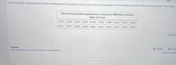 Find the 20 % trimmed mean of the following data. If necessary, round to one more decimal place than the largest number of decimal places given in the data.
Rate of Fatal Alcohol Impaired Car Crashes per 100 Million Vehicle
Miles of Travel
0.34 0.34
0.33
0.54 0.56 0.64 0.66
0.29 0.30 0.33
0.51
0.52
Answer
How to enter your answer (opens in new window)
0.40 0.41 0.45 0.46
0.70 0.72 0.74 0.78
Tables
Copy Da
Keyp
Keyboard Short