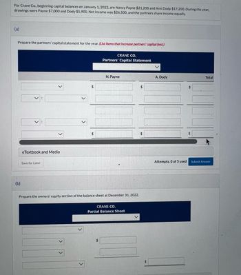 For Crane Co., beginning capital balances on January 1, 2022, are Nancy Payne $21,200 and Ann Dody $17,200. During the year,
drawings were Payne $7,000 and Dody $5,900. Net income was $26,500, and the partners share income equally.
(a)
Prepare the partners' capital statement for the year. (List Items that increase partners' capital first.)
(b)
:
eTextbook and Medial
Save for Later
$
$
CRANE CO.
Partners' Capital Statement
N. Payne
Prepare the owners' equity section of the balance sheet at December 31, 2022.
CRANE CO.
Partial Balance Sheet
$
$
A. Dody
Attempts: 0 of 5 used
Total
Submit Answer