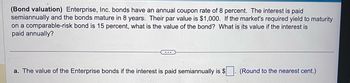 (Bond valuation) Enterprise, Inc. bonds have an annual coupon rate of 8 percent. The interest is paid
semiannually and the bonds mature in 8 years. Their par value is $1,000. If the market's required yield to maturity
on a comparable-risk bond is 15 percent, what is the value of the bond? What is its value if the interest is
paid annually?
a. The value of the Enterprise bonds if the interest is paid semiannually is $
(Round to the nearest cent.)