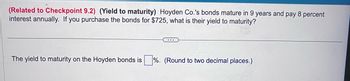 (Related to Checkpoint 9.2) (Yield to maturity) Hoyden Co.'s bonds mature in 9 years and pay 8 percent
interest annually. If you purchase the bonds for $725, what is their yield to maturity?
The yield to maturity on the Hoyden bonds is%. (Round to two decimal places.)